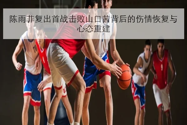 陈雨菲复出首战击败山口茜背后的伤情恢复与心态重建
