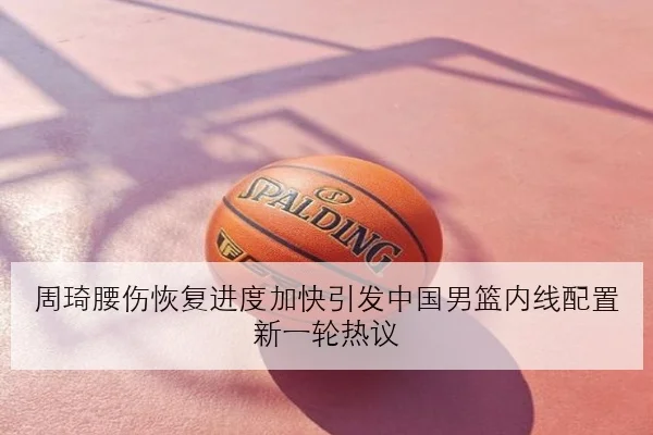 周琦腰伤恢复进度加快引发中国男篮内线配置新一轮热议