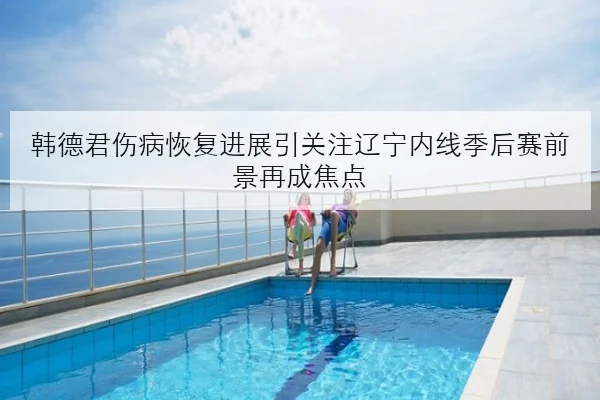 韩德君伤病恢复进展引关注辽宁内线季后赛前景再成焦点